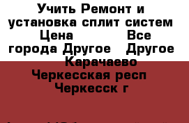  Учить Ремонт и установка сплит систем › Цена ­ 1 000 - Все города Другое » Другое   . Карачаево-Черкесская респ.,Черкесск г.